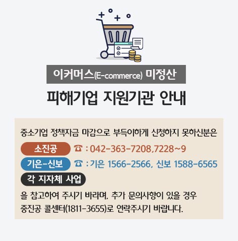 이커머스(E-commerce)미정산 피해기업 지원기관 안내 / 중소기업 정책자금 마감으로 부득이하게 신청하지 못하신분은 소진공(042-363-7208,7228~9), 기은-신보(기은1566-2566, 신보 1588-6565), 각 지자체 사업을 참고하여 주시기 바라며, 추가 문의사항이 있을경우 중진공 콜센터(1811-3655)로 연락주시기 바랍니다.